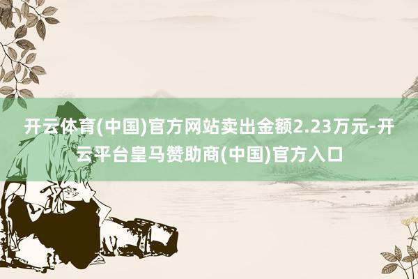 开云体育(中国)官方网站卖出金额2.23万元-开云平台皇马赞助商(中国)官方入口
