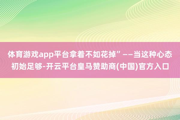 体育游戏app平台拿着不如花掉”——当这种心态初始足够-开云平台皇马赞助商(中国)官方入口