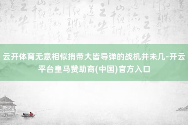 云开体育无意相似捎带大皆导弹的战机并未几-开云平台皇马赞助商(中国)官方入口