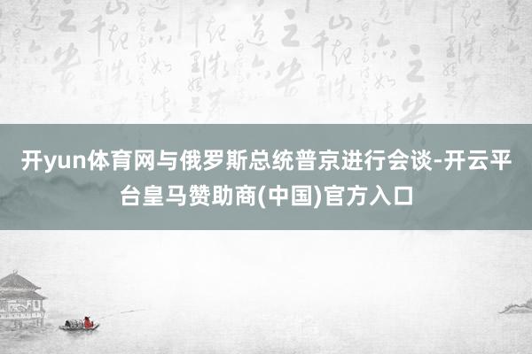 开yun体育网与俄罗斯总统普京进行会谈-开云平台皇马赞助商(中国)官方入口