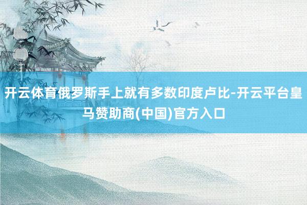 开云体育俄罗斯手上就有多数印度卢比-开云平台皇马赞助商(中国)官方入口