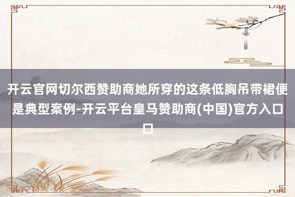 开云官网切尔西赞助商她所穿的这条低胸吊带裙便是典型案例-开云平台皇马赞助商(中国)官方入口