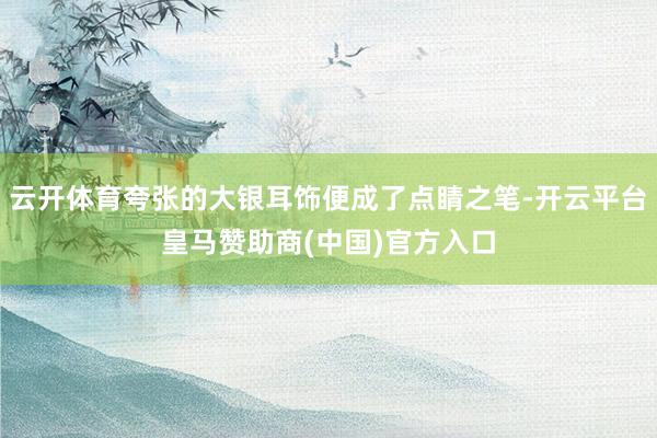 云开体育夸张的大银耳饰便成了点睛之笔-开云平台皇马赞助商(中国)官方入口