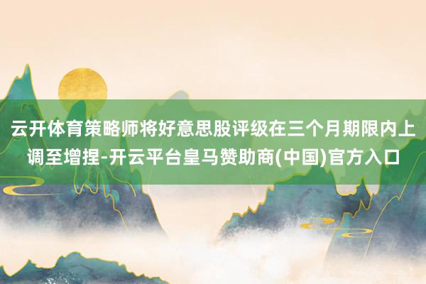 云开体育策略师将好意思股评级在三个月期限内上调至增捏-开云平台皇马赞助商(中国)官方入口