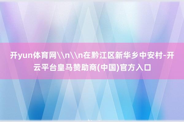 开yun体育网\n\n在黔江区新华乡中安村-开云平台皇马赞助商(中国)官方入口