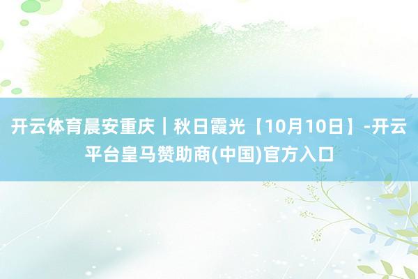 开云体育晨安重庆｜秋日霞光【10月10日】-开云平台皇马赞助商(中国)官方入口