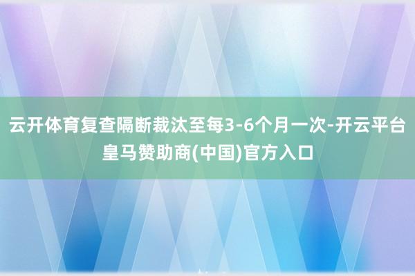 云开体育复查隔断裁汰至每3-6个月一次-开云平台皇马赞助商(中国)官方入口