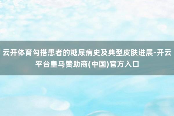 云开体育勾搭患者的糖尿病史及典型皮肤进展-开云平台皇马赞助商(中国)官方入口