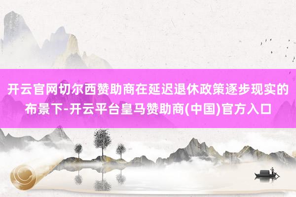 开云官网切尔西赞助商在延迟退休政策逐步现实的布景下-开云平台皇马赞助商(中国)官方入口