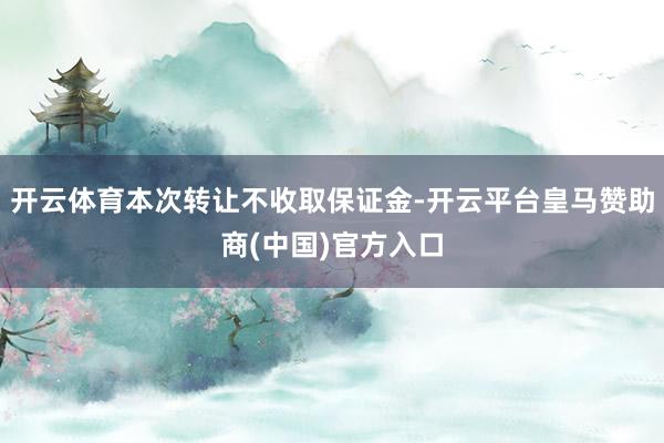 开云体育本次转让不收取保证金-开云平台皇马赞助商(中国)官方入口